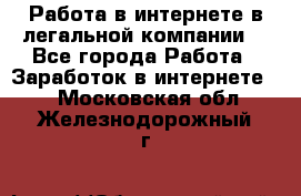 Работа в интернете в легальной компании. - Все города Работа » Заработок в интернете   . Московская обл.,Железнодорожный г.